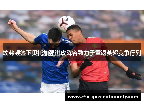 埃弗顿签下贝托加强进攻阵容致力于重返英超竞争行列 埃弗顿签下贝托加强进攻阵容致力于重返英超竞争行列