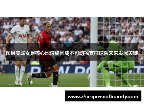 图恩曼联女足核心地位稳固成不可动摇支柱球队未来发展关键 图恩曼联女足核心地位稳固成不可动摇支柱球队未来发展关键