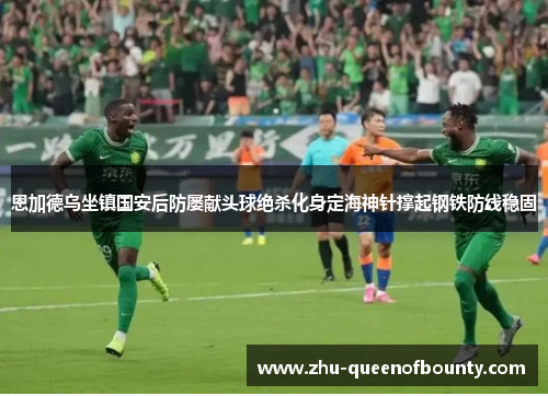 恩加德乌坐镇国安后防屡献头球绝杀化身定海神针撑起钢铁防线稳固