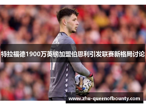 特拉福德1900万英镑加盟伯恩利引发联赛新格局讨论