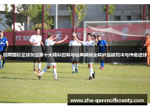回顾国际足球友谊赛十大精彩时刻与经典瞬间全解析巅峰对决与传奇进球